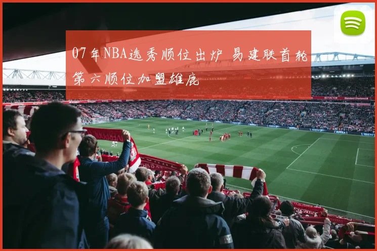 07年NBA选秀顺位出炉 易建联首轮第六顺位加盟雄鹿