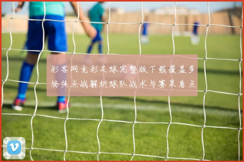 彩客网竞彩足球完整版下载覆盖多场焦点战解析球队战术与赛果看点