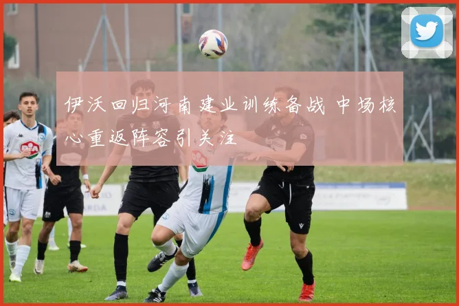伊沃回归河南建业训练备战 中场核心重返阵容引关注