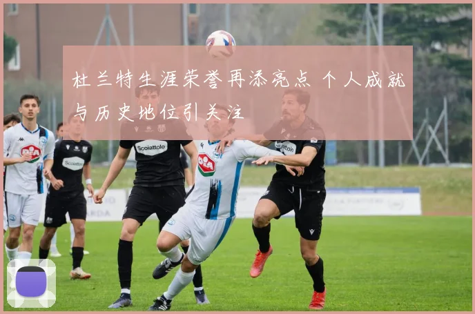 杜兰特生涯荣誉再添亮点 个人成就与历史地位引关注