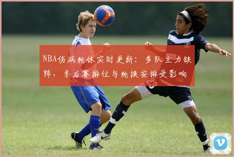 NBA伤病轮休实时更新:多队主力缺阵,季后赛排位与轮换安排受影响
