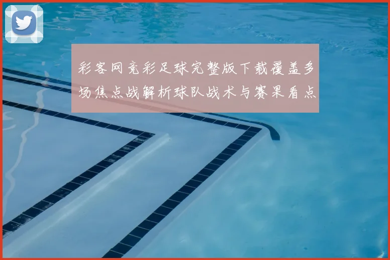 彩客网竞彩足球完整版下载覆盖多场焦点战解析球队战术与赛果看点
