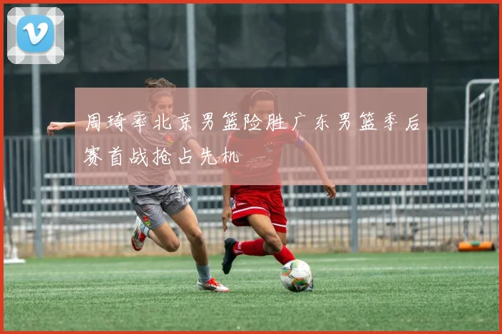 周琦率北京男篮险胜广东男篮季后赛首战抢占先机