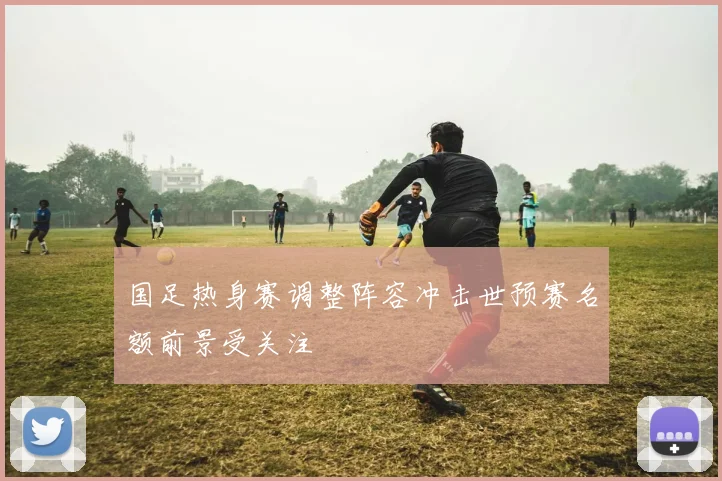 国足热身赛调整阵容冲击世预赛名额前景受关注