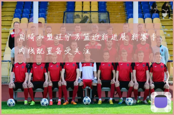 周琦加盟辽宁男篮迎新进展 新赛季内线配置备受关注