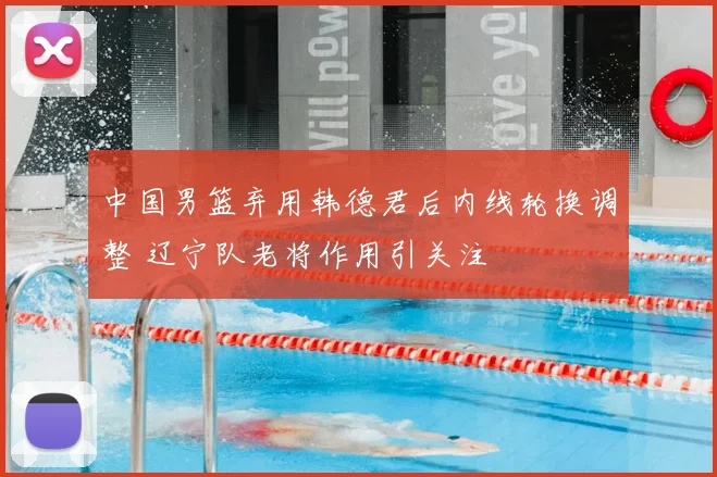 中国男篮弃用韩德君后内线轮换调整 辽宁队老将作用引关注