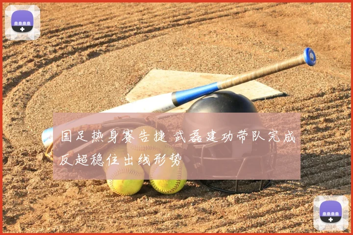 国足热身赛告捷 武磊建功带队完成反超稳住出线形势