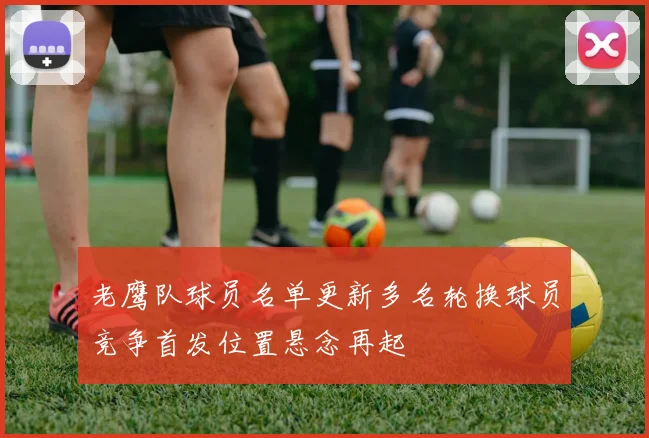 老鹰队球员名单更新多名轮换球员竞争首发位置悬念再起