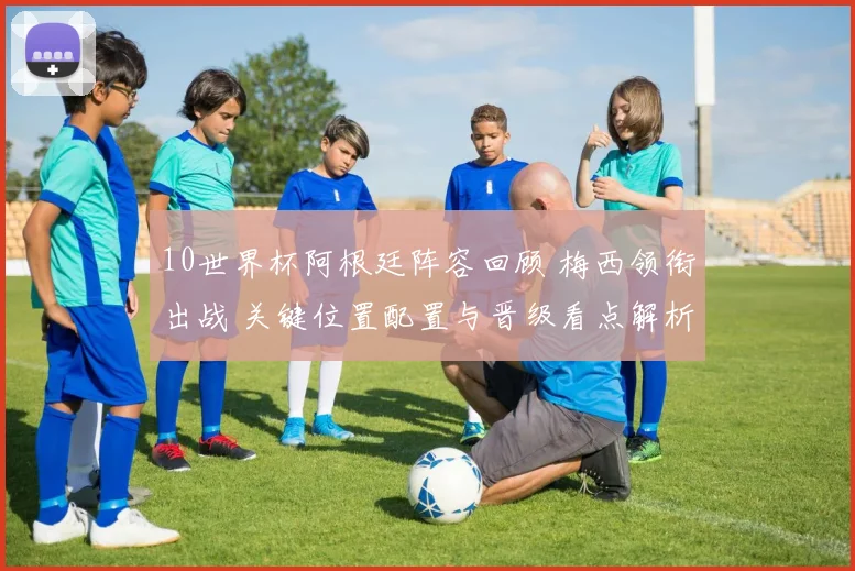 10世界杯阿根廷阵容回顾 梅西领衔出战 关键位置配置与晋级看点解析