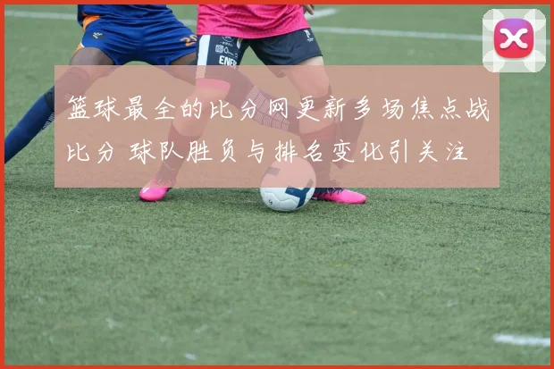 篮球最全的比分网更新多场焦点战比分 球队胜负与排名变化引关注