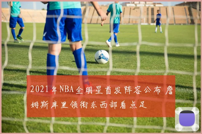 2021年NBA全明星首发阵容公布 詹姆斯库里领衔东西部看点足