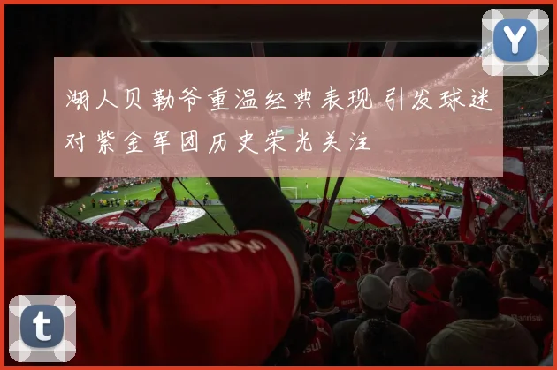 湖人贝勒爷重温经典表现 引发球迷对紫金军团历史荣光关注