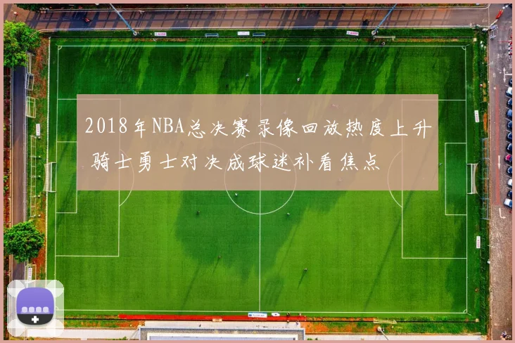 2018年NBA总决赛录像回放热度上升 骑士勇士对决成球迷补看焦点