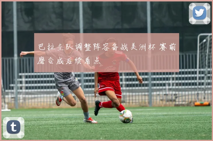 巴拉圭队调整阵容备战美洲杯 赛前磨合成后续看点