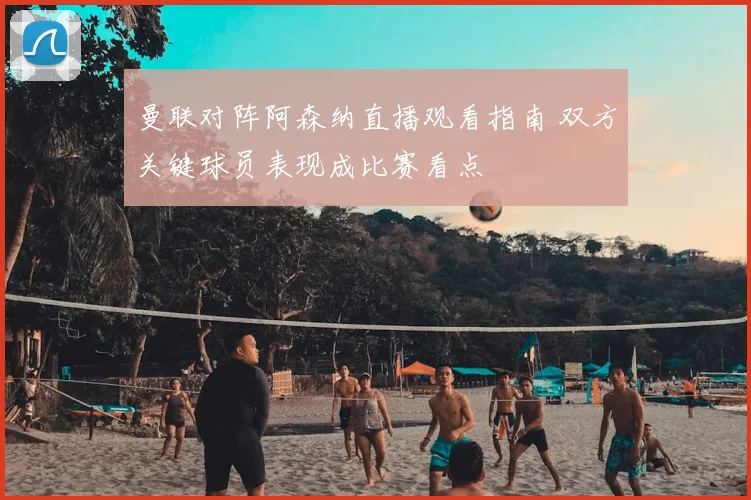 曼联对阵阿森纳直播观看指南 双方关键球员表现成比赛看点