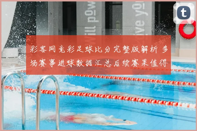 彩客网竞彩足球比分完整版解析 多场赛事进球数据汇总后续赛果值得关注