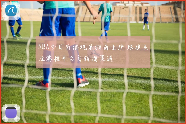 NBA今日直播观看指南出炉 球迷关注赛程平台与转播渠道