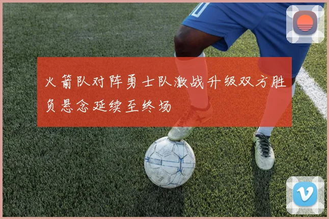 火箭队对阵勇士队激战升级双方胜负悬念延续至终场