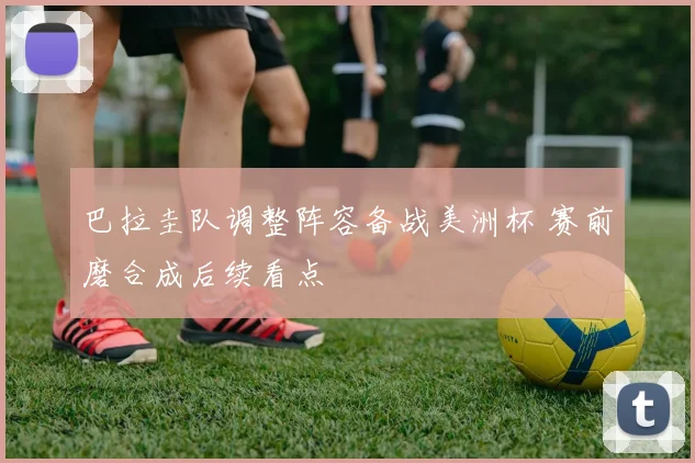 巴拉圭队调整阵容备战美洲杯 赛前磨合成后续看点