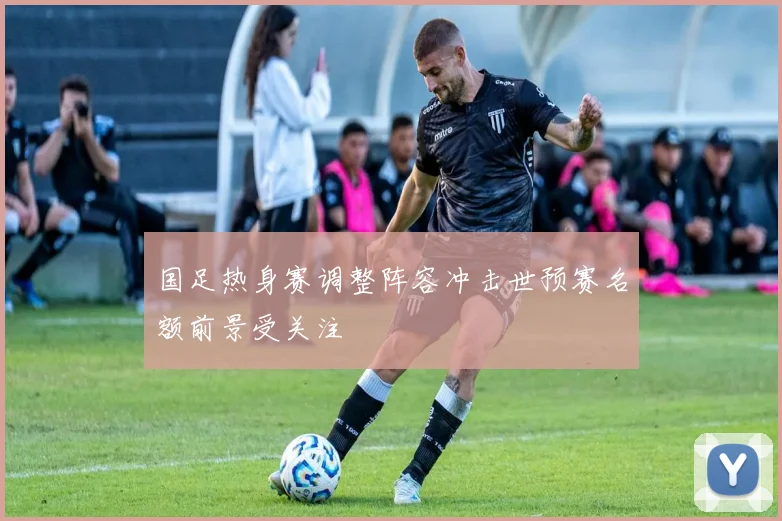 国足热身赛调整阵容冲击世预赛名额前景受关注