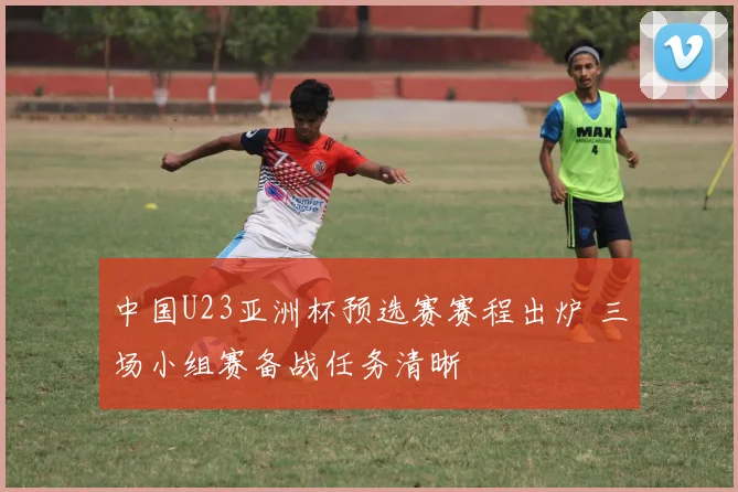 中国U23亚洲杯预选赛赛程出炉 三场小组赛备战任务清晰