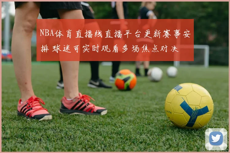 NBA体育直播线直播平台更新赛事安排 球迷可实时观看多场焦点对决