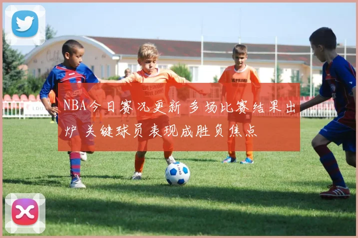 NBA今日赛况更新 多场比赛结果出炉 关键球员表现成胜负焦点