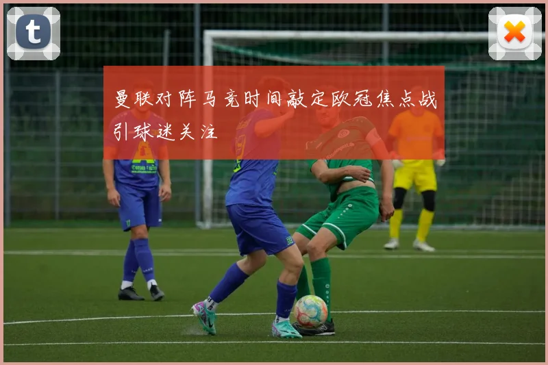 曼联对阵马竞时间敲定欧冠焦点战引球迷关注
