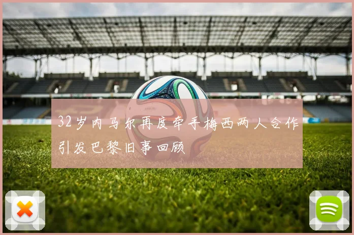 32岁内马尔再度牵手梅西两人合作引发巴黎旧事回顾