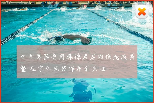 中国男篮弃用韩德君后内线轮换调整 辽宁队老将作用引关注